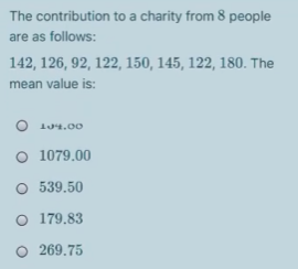 The contribution to a charity from 8 people
are as follows:
142, 126, 92, 122, 150, 145, 122, 180. The
mean value is:
O 104.0o
O 1079.00
O 539.50
O 179.83
O 269.75
