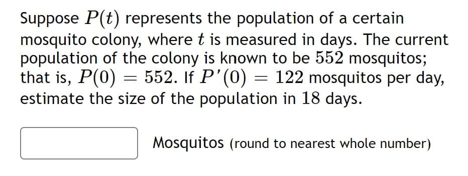 Suppose P(t) represents the population of a certain
mosquito colony, where t is measured in days. The current
population of the colony is known to be 552 mosquitos;
that is, P(0) =
estimate the size of the population in 18 days.
=
552. If P'(0) = 122 mosquitos per day,
Mosquitos (round to nearest whole number)
