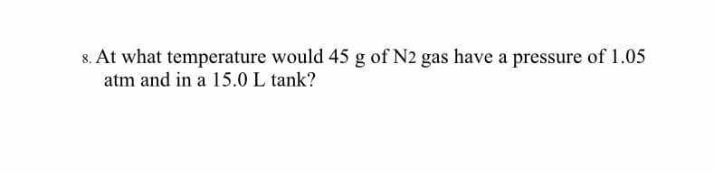 8. At what temperature would 45 g of N2 gas have a pressure of 1.05
atm and in a 15.0 L tank?
