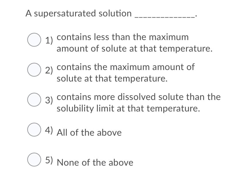 A supersaturated solution
O 1) contains less than the maximum
amount of solute at that temperature.
2) contains the maximum amount of
solute at that temperature.
3) contains more dissolved solute than the
solubility limit at that temperature.
O 4) All of the above
5) None of the above
