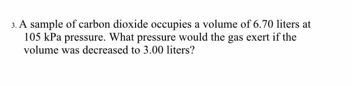 3. A sample of carbon dioxide occupies a volume of 6.70 liters at
105 kPa pressure. What pressure would the gas exert if the
volume was decreased to 3.00 liters?
