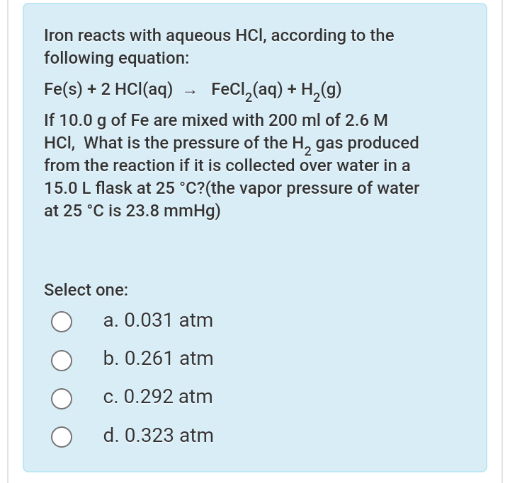 Iron reacts with aqueous HCI, according to the
following equation:
Fe(s) + 2 HCI(aq)
FeCl, (aq) + H,(g)
If 10.0 g of Fe are mixed with 200 ml of 2.6 M
HCI, What is the pressure of the H, gas produced
from the reaction if it is collected over water in a
15.0 L flask at 25 °C?(the vapor pressure of water
at 25 °C is 23.8 mmHg)
Select one:
a. 0.031 atm
b. 0.261 atm
c. 0.292 atm
d. 0.323 atm
