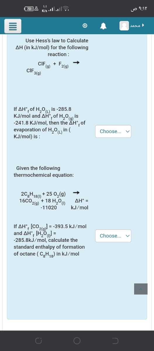 (70 A
K/s .l.a
محمد
Use Hess's law to Calculate
AH (in kJ/mol) for the following
reaction :
CI,
+ F2(9)
(g)
CIF 3(9)
Η ΔΗ, of H,0 μ.
KJ/mol and AH°, of H,0 is
-241.8 KJ/mol, then the ÄH°, of
evaporation of H,ºL in (
KJ/mol) is :
is -285.8
(g)
Choose...
Given the following
thermochemical equation:
2C,H18()
16CO2
+ 25 0,(g)
2(g)
+ 18 H,00
ΔΗ
-11020
kJ/mol
If AH°, [CO,lo = -393.5 kJ/mol
2(g)
and AH°; [H,O =
-285.8kJ/mol, calculate the
standard enthalpy of formation
of octane ( C,H,) in kJ/mol
Choose...
