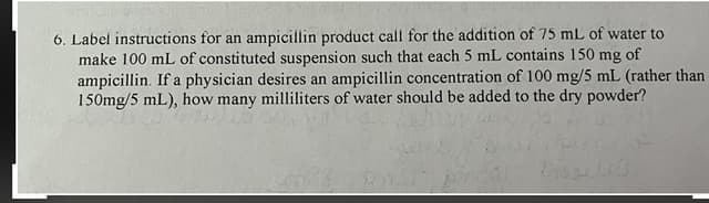6. Label instructions for an ampicillin product call for the addition of 75 mL of water to
make 100 mL of constituted suspension such that each 5 mL contains 150 mg of
ampicillin. If a physician desires an ampicillin concentration of 100 mg/5 mL (rather than
150mg/5 mL), how many milliliters of water should be added to the dry powder?
