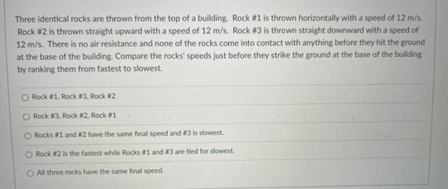 Three identical rocks are thrown from the top of a building. Rock # 1 is thrown horizontally with a speed of 12 m/s.
Rock #2 is thrown straight upward with a speed of 12 m/s. Rock #3 is thrown straight downward with a speed of
12 m/s. There is no air resistance and none of the rocks come into contact with anything before they hit the ground
at the base of the building. Compare the rocks' speeds just before they strike the ground at the base of the building
by ranking them from fastest to slowest.
O Rock #1, Rock #3, Rock #2
O Rock #3, Rock #2, Rock #1
O Rocks #1 and #2 have the same final speed and #3 is slowest.
O Rock #2 is the fastest while Rocks #1 and #3 are tied for slowest.
O All three rocks have the same final speed.
