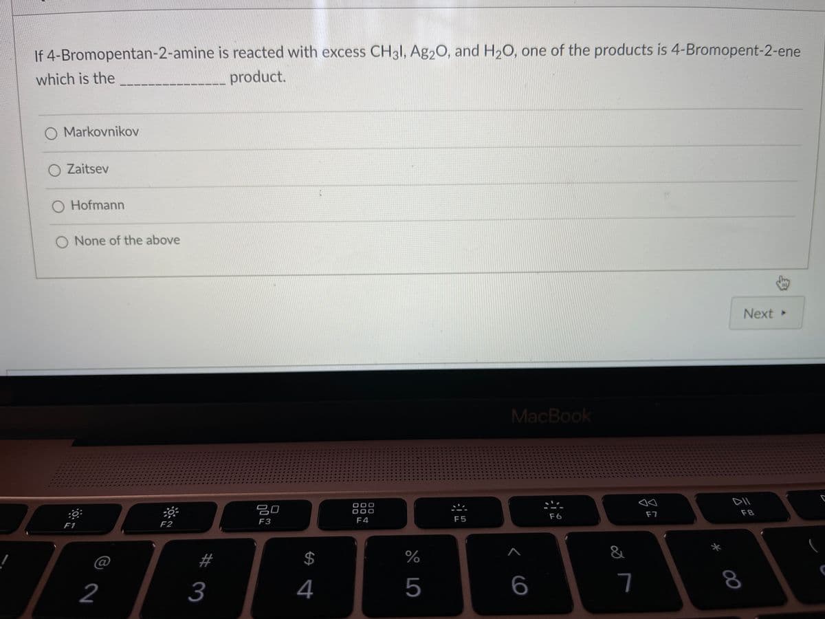 If 4-Bromopentan-2-amine is reacted with excess CH3I, Ag20, and H2O, one of the products is 4-Bromopent-2-ene
which is the
product.
O Markovnikov
O Zaitsev
O Hofmann
None of the above
Next
MacBook
吕0
O0C
F7
F8
F4
F5
F6
F3
F1
F2
@
#
$
%
2
3
4
5
7
00
