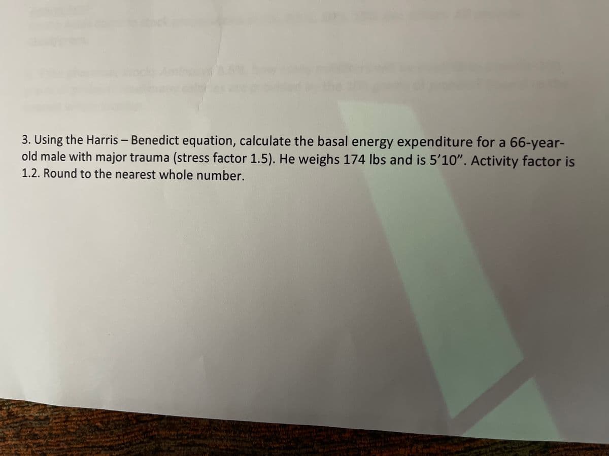 ock
3. Using the Harris – Benedict equation, calculate the basal energy expenditure for a 66-year-
old male with major trauma (stress factor 1.5). He weighs 174 Ibs and is 5’10". Activity factor is
1.2. Round to the nearest whole number.
|
