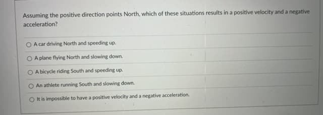 Assuming the positive direction points North, which of these situations results in a positive velocity and a negative
acceleration?
A car driving North and speeding up.
A plane flying North and slowing down.
O A bicycle riding South and speeding up.
O An athlete running South and slowing down.
O t is impossible to have a positive velocity and a negative acceleration.
