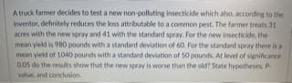 A truck farmer decides to test a new non-polluting insecticide which also, according to the
inventor, definitely reduces the loss attributable to a common pest. The farmer treats 31
acres with the new spray and 41 with the standard spray. For the new insecticide, the
mean yield is 980 pounds with a standard deviation of 60. For the standard spray there is a
mean yield of 1040 pounds with a standard deviation of 50 pounds. At level of significance
0.05 do the results show that the new spray is worse than the old? State hypotheses, P
value, and conclusion.
