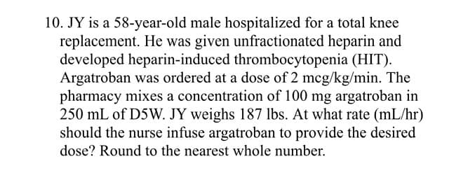 10. JY is a 58-year-old male hospitalized for a total knee
replacement. He was given unfractionated heparin and
developed heparin-induced thrombocytopenia (HIT).
Argatroban was ordered at a dose of 2 mcg/kg/min. The
pharmacy mixes a concentration of 100 mg argatroban in
250 mL of D5W. JY weighs 187 lbs. At what rate (mL/hr)
should the nurse infuse argatroban to provide the desired
dose? Round to the nearest whole number.
