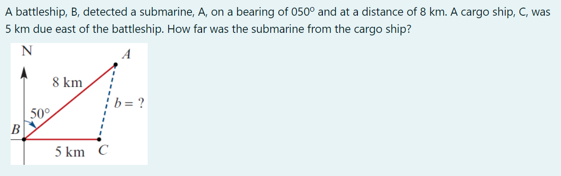 A battleship, B, detected a submarine, A, on a bearing of 050° and at a distance of 8 km. A cargo ship, C, was
5 km due east of the battleship. How far was the submarine from the cargo ship?
B
N
50°
8 km
5 km C
b = ?