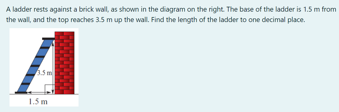 A ladder rests against a brick wall, as shown in the diagram on the right. The base of the ladder is 1.5 m from
the wall, and the top reaches 3.5 m up the wall. Find the length of the ladder to one decimal place.
A
3.5 m
1.5 m