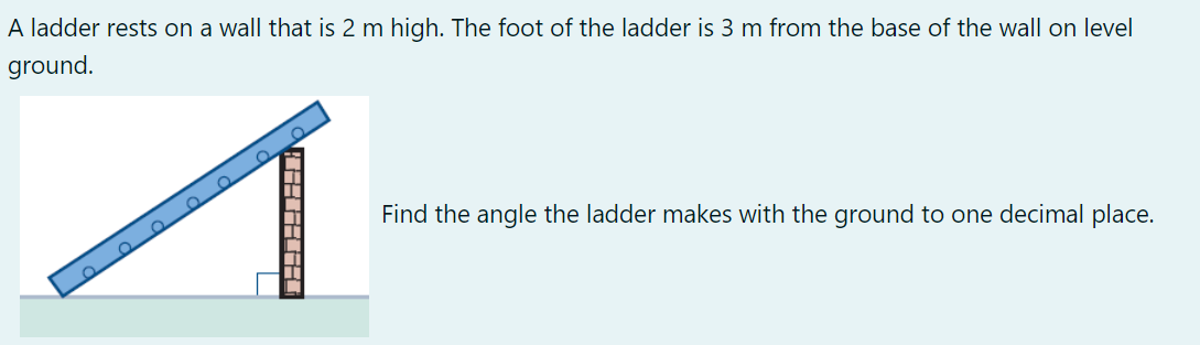A ladder rests on a wall that is 2 m high. The foot of the ladder is 3 m from the base of the wall on level
ground.
Ω
Find the angle the ladder makes with the ground to one decimal place.
