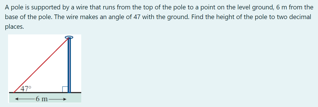 A pole is supported by a wire that runs from the top of the pole to a point on the level ground, 6 m from the
base of the pole. The wire makes an angle of 47 with the ground. Find the height of the pole to two decimal
places.
47°
6 m