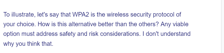To illustrate, let's say that WPA2 is the wireless security protocol of
your choice. How is this alternative better than the others? Any viable
option must address safety and risk considerations. I don't understand
why you think that.