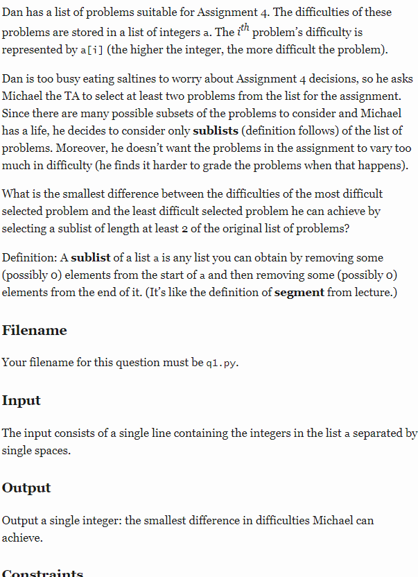 Dan has a list of problems suitable for Assignment 4. The difficulties of these
problems are stored in a list of integers a. The i" problem's difficulty is
represented by a [i] (the higher the integer, the more difficult the problem).
Dan is too busy eating saltines to worry about Assignment 4 decisions, so he asks
Michael the TA to select at least two problems from the list for the assignment.
Since there are many possible subsets of the problems to consider and Michael
has a life, he decides to consider only sublists (definition follows) of the list of
problems. Moreover, he doesn't want the problems in the assignment to vary too
much in difficulty (he finds it harder to grade the problems when that happens).
What is the smallest difference between the difficulties of the most difficult
selected problem and the least difficult selected problem he can achieve by
selecting a sublist of length at least 2 of the original list of problems?
Definition: A sublist of a list a is any list you can obtain by removing some
(possibly o) elements from the start of a and then removing some (possibly o)
elements from the end of it. (It's like the definition of segment from lecture.)
Filename
Your filename for this question must be q1.py.
Input
The input consists of a single line containing the integers in the list a separated by
single spaces.
Output
Output a single integer: the smallest difference in difficulties Michael can
achieve.
Constraints
