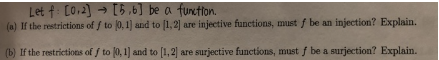 Let f: [0.2] [5,6] be a function.
(a) If the restrictions of f to [0, 1] and to [1,2] are injective functions, must f be an injection? Explain.
(b) If the restrictions of f to [0, 1] and to [1, 2] are surjective functions, must f be a surjection? Explain.