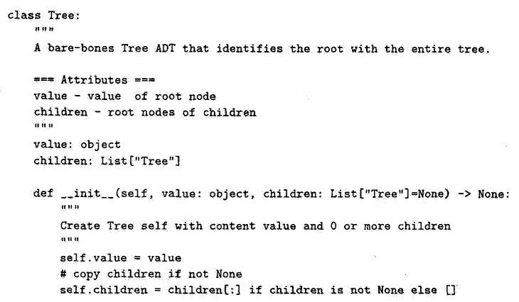 class Tree:
WWF-2
A bare-bones Tree ADT that identifies the root with the entire tree.
===Attributes ===
value value of root node
children root nodes of children
value: object
children: List["Tree"]
def __init__(self, value: object, children: List["Tree"]=None) -> None:
201
Create Tree self with content value and 0 or more children
self.value = value
#copy children if not None
self children =
children[:] if children is not None else []