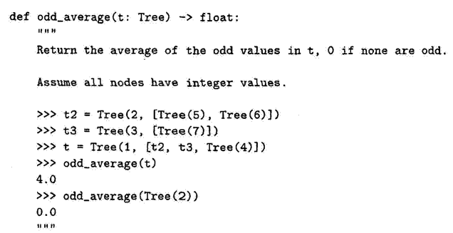 def odd average (t: Tree) -> float:
I|||||
Return the average of the odd values in t, 0 if none are odd.
Assume all nodes have integer values.
[Tree (5), Tree (6)])
>>> t2 = Tree (2,
>>> t3 = Tree (3, [Tree (7)])
>>> t = Tree (1, [t2, t3, Tree (4)])
>>> odd_average (t)
4.0
>>> odd_average (Tree (2))
0.0
1Hn