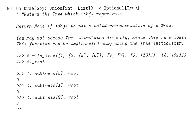 def to tree (obj: Union [int, List])-> Optional [Tree]:
"""Return the Tree which <obj> represents.
Return None if <obj> is not a valid representation of a Tree.
You may not access Tree attributes directly, since they're private.
This function can be implemented only using the Tree initializer.
>>> t = to_tree ([1, [2, [5], [6]], [3, [7], [8, [10]]], [4, [9]]])
>>> t._root
1
>>> t._subtrees [0]._root
2
>>> t._subtrees [1]._root
3
>>> t._subtrees [2]._root
4