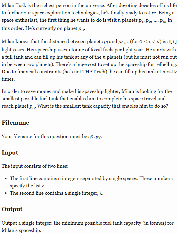 Milan Tusk is the richest person in the universe. After devoting decades of his life
to further our space exploration technologies, he's finally ready to retire. Being a
space enthusiast, the first thing he wants to do is visit n planets p, P2, . Pny in
this order. He's currently on planet po-
Milan knows that the distance between planets p; and p; + 1 (for o s i < n) is d[i]
light years. His spaceship uses 1 tonne of fossil fuels per light year. He starts with
a full tank and can fill up his tank at any of the n planets (but he must not run out
in between two planets). There's a huge cost to set up the spaceship for refuelling.
Due to financial constraints (he's not THAT rich), he can fill up his tank at most k
times.
In order to save money and make his spaceship lighter, Milan is looking for the
smallest possible fuel tank that enables him to complete his space travel and
reach planet pr. What is the smallest tank capacity that enables him to do so?
Filename
Your filename for this question must be q3.py.
Input
The input consists of two lines:
• The first line contains n integers separated by single spaces. These numbers
specify the list d.
• The second line contains a single integer, k.
Output
Output a single integer: the minimum possible fuel tank capacity (in tonnes) for
Milan's spaceship.
