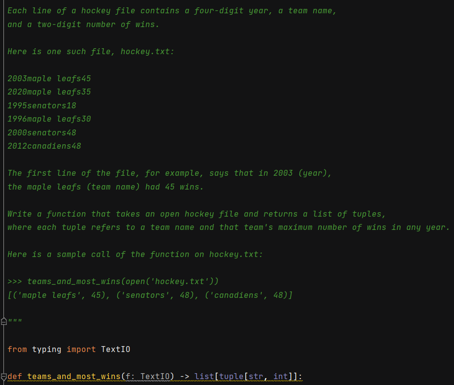 Each line of a hockey file contains a four-digit year, a team name,
and a two-digit number of wins.
Here is one such file, hockey.txt:
2003maple leafs45
2020maple leafs35
1995senators18
1996maple leafs30
2000senators48
2012canadiens48
The first line of the file, for example, says that in 2003 (year),
the maple leafs (team name) had 45 wins.
Write a function that takes an open hockey file and returns a list of tuples,
where each tuple refers to a team name and that team's maximum number of wins in any year.
Here is a sample call of the function on hockey.txt:
>>> teams_and_most_wins(open('hockey.txt'))
[('maple leafs', 45), ('senators', 48), ('canadiens', 48)]
白”
|from typing import TextI0
def teams and_most wins(f: TextI0) -> list[tuple[str, int]]:
wwwb
