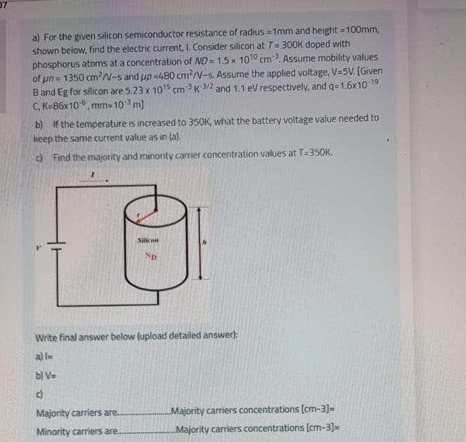 a) For the given silicon semiconductor resistance of radius =1mm and height = 100mm,
shown below, find the electric current, I. Consider silicon at T= 300K doped with
phosphorus atoms at a concentration of ND= 1.5 x 1010 cm3. Assume mobility values
of un = 1350 cm?/N-s and up =480 cm2/V-s. Assume the applied voltage, V=5V. [Given
Band Eg for silicon are 5.23 x 1015 cm3 K 3/2 and 1.1 eV respectively, and q=1.6x10 19
C, K=86x106, mm= 10 m)
b) If the temperature is increased to 350K, what the battery voltage value needed to
keep the same current value as in (a).
) Find the majority and minority carrier concentration values at T=350K.
Silicon
Np
Write final answer below (upload detailed answer):
a) l=
b) V=
c)
Majority carriers are..
Majority carriers concentrations [cm-3]=
Minority carriers are..
Majority carriers concentrations [cm-3]=
