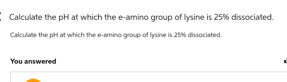 Calculate the pH at which the e-amino group of lysine is 25% dissociated.
Calculate the pH at which the e-amino group of lysine is 25% dissociated.
