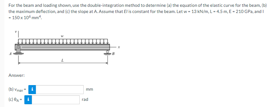 For the beam and loading shown, use the double-integration method to determine (a) the equation of the elastic curve for the beam, (b)
the maximum deflection, and (c) the slope at A. Assume that El is constant for the beam. Let w = 13 kN/m, L = 4.5 m, E = 210 GPa, and I
= 150 x 106 mm4.
B
Answer:
(b) Vmax
i
mm
(c) Өд -
rad
