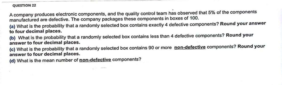 QUESTION 22
A company produces electronic components, and the quality control team has observed that 5% of the components
manufactured are defective. The company packages these components in boxes of 100.
(a) What is the probability that a randomly selected box contains exactly 4 defective components? Round your answer
to four decimal places.
(b) What is the probability that a randomly selected box contains less than 4 defective components? Round your
answer to four decimal places.
(c) What is the probability that a randomly selected box contains 90 or more non-defective components? Round your
answer to four decimal places.
(d) What is the mean number of non-defective components?