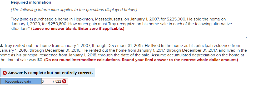 Required information
[The following information applies to the questions displayed below.]
Troy (single) purchased a home in Hopkinton, Massachusetts, on January 1, 2007, for $225,000. He sold the home on
January 1, 2020, for $250,600. How much gain must Troy recognize on his home sale in each of the following alternative
situations? (Leave no answer blank. Enter zero if applicable.)
d. Troy rented out the home from January 1, 2007, through December 31, 2015. He lived in the home as his principal residence from
January 1, 2016, through December 31, 2016. He rented out the home from January 1, 2017, through December 31, 2017, and lived in the
home as his principal residence from January 1, 2018, through the date of the sale. Assume accumulated depreciation on the home at
the time of sale was $0. (Do not round intermediate calculations. Round your final answer to the nearest whole dollar amount.)
> Answer is complete but not entirely correct.
Recognized gain
$ 7,822 X