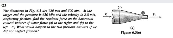 Q3
The diameters in Fig. 6.3 are 750 mm and 500 mm. At the
larger end the pressure is 650 kPa and the velocity is 2.8 m/s.
Neglecting friction, find the resultant force on the horizontal
conical reducer if water flows (a) to the right; and (b) to the
left. (c) What would happen to the two previous answers if we
did not neglect friction?
(a)
Figure 6.3(a)
