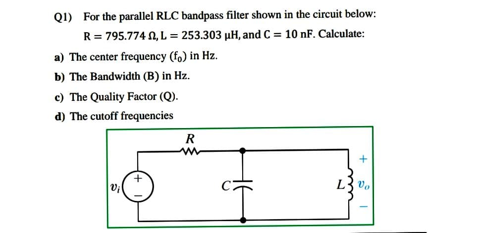 Q1) For the parallel RLC bandpass filter shown in the circuit below:
R = 795.774 N, L = 253.303 µH, and C = 10 nF. Calculate:
a) The center frequency (fo) in Hz.
b) The Bandwidth (B) in Hz.
c) The Quality Factor (Q).
d) The cutoff frequencies
R
+
Vi
L3 vo
