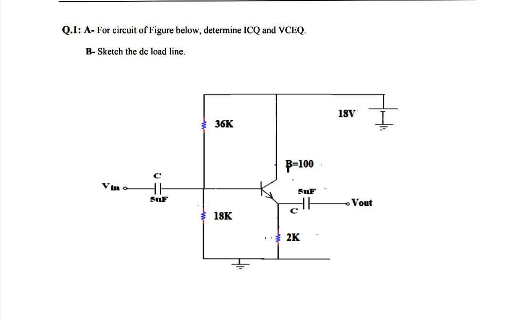 Q.1: A- For circuit of Figure below, determine ICQ and VCEQ.
B- Sketch the dc load line.
18V
36K
P-100
SuF
SuF
- Vout
18K
2K

