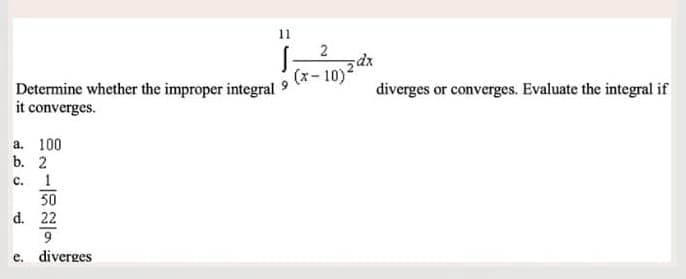 Determine whether the improper integral 9
it converges.
a. 100
b. 2
C.
11
1
50
d. 22
9
e. diverges
2
(x-10)²
diverges or converges. Evaluate the integral if