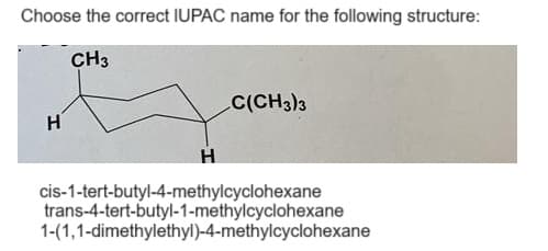 Choose the correct IUPAC name for the following structure:
CH3
H
H
C(CH3)3
cis-1-tert-butyl-4-methylcyclohexane
trans-4-tert-butyl-1-methylcyclohexane
1-(1,1-dimethylethyl)-4-methylcyclohexane
