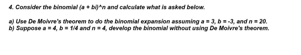 4. Consider the binomial (a + bi)^n and calculate what is asked below.
a) Use De Moivre's theorem to do the binomial expansion assuming a = 3, b = -3, and n = 20.
b) Suppose a = 4, b = 1/4 and n = 4, develop the binomial without using De Moivre's theorem.