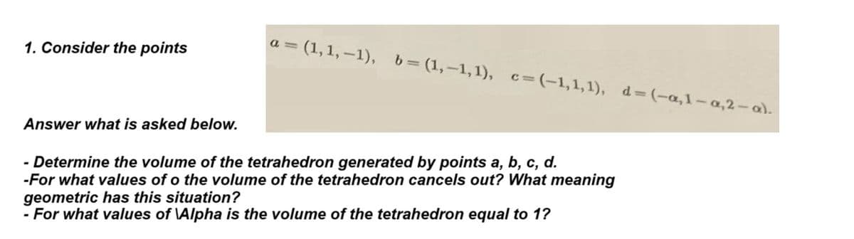 1. Consider the points
Answer what is asked below.
AU
= (1,1,-1), b= (1,-1,1), c= (-1,1,1), d=(-a,1-a,2-a).
- Determine the volume of the tetrahedron generated by points a, b, c, d.
-For what values of o the volume of the tetrahedron cancels out? What meaning
geometric has this situation?
- For what values of Alpha is the volume of the tetrahedron equal to 1?