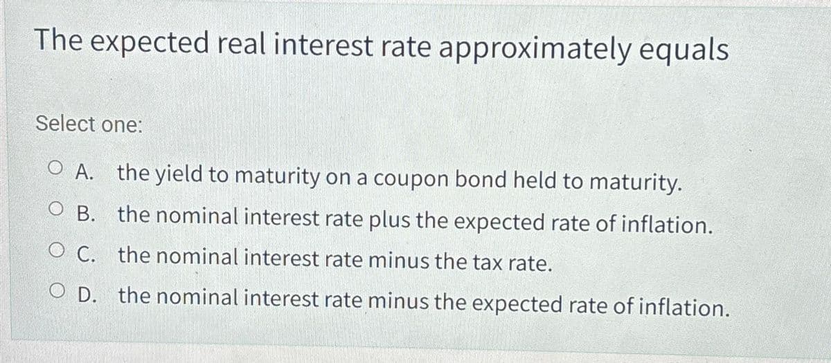The expected real interest rate approximately equals
Select one:
OA. the yield to maturity on a coupon bond held to maturity.
OB. the nominal interest rate plus the expected rate of inflation.
O C.
the nominal interest rate minus the tax rate.
O D. the nominal interest rate minus the expected rate of inflation.