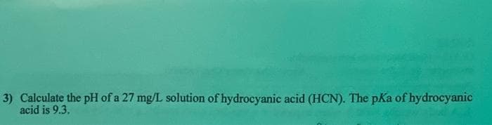 3) Calculate the pH of a 27 mg/L solution of hydrocyanic acid (HCN). The pKa of hydrocyanic
acid is 9.3.
