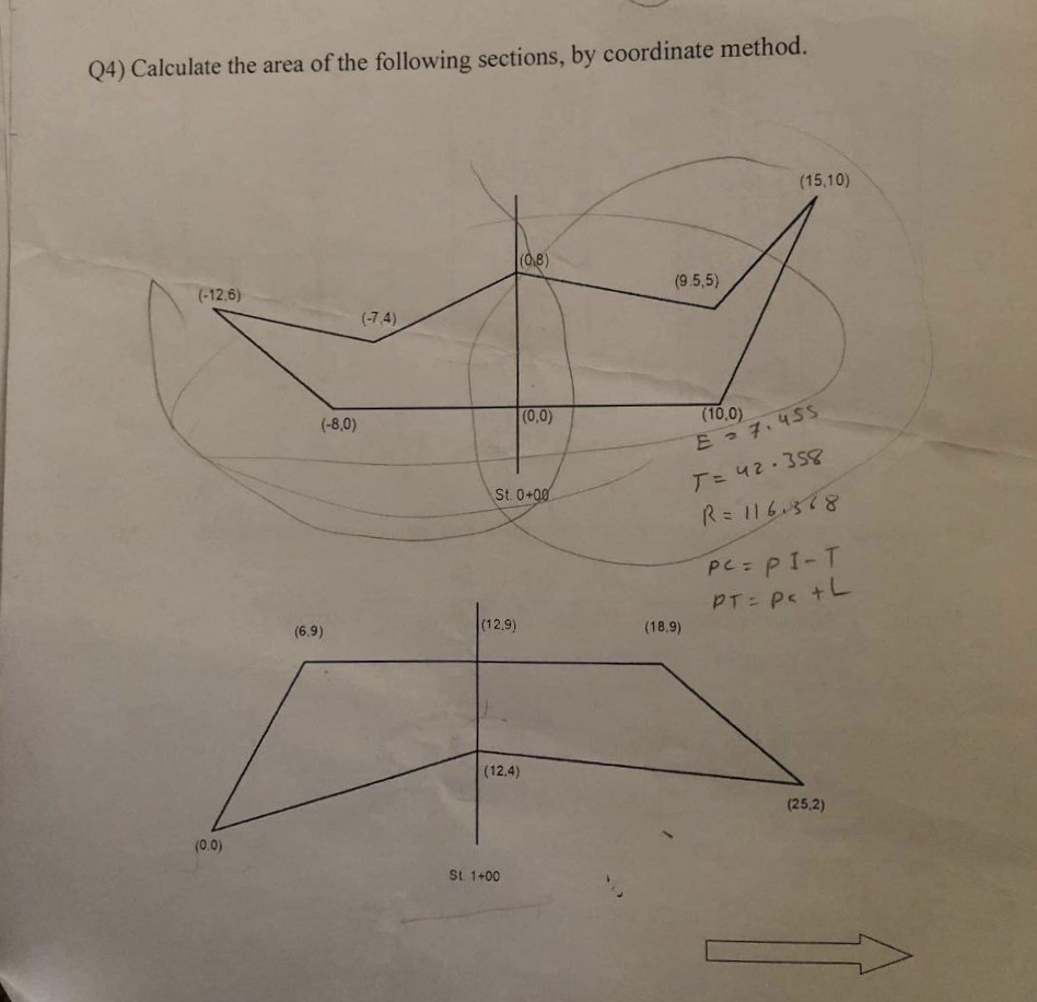 Q4) Calculate the area of the following sections, by coordinate method.
(-12,6)
(0.0)
(-8,0)
(6.9)
(-7.4)
(12,9)
(0,8)
St. 0+00
(12.4)
St. 1+00
(0,0)
(9.5,5)
(18.9)
(15,10)
(10,0)
E = 7.455
T = 42-358
R = 116.388
PC= P1-Т
PT = Pc +L
(25,2)