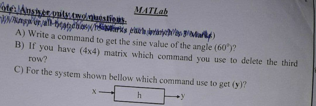 ote: Answer only two questions.
Was er all brandnas (arks each brana)
MATLab
A) Write a command to get the sine value of the angle (60°)?
B) If you have (4x4) matrix which command you use to delete the third
row?
C) For the system shown bellow which command use to get (y)?
h
X-
