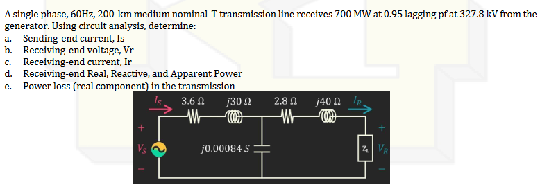 A single phase, 60Hz, 200-km medium nominal-T transmission line receives 700 MW at 0.95 lagging pf at 327.8 kV from the
generator. Using circuit analysis, determine:
a. Sending-end current, Is
b. Receiving-end voltage, Vr
C. Receiving-end current, Ir
d. Receiving-end Real, Reactive, and Apparent Power
e. Power loss (real component) in the transmission
3.6 Ω
ರ
Vs
j30 Ω
j0.00084 S
2.8 Ω
W
j40 Ω
VR