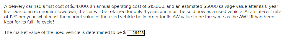 A delivery car had a first cost of $34,000, an annual operating cost of $15,000, and an estimated $5000 salvage value after its 6-year
life. Due to an economic slowdown, the car will be retained for only 4 years and must be sold now as a used vehicle. At an interest rate
of 12% per year, what must the market value of the used vehicle be in order for its AW value to be the same as the AW if it had been
kept for its full life cycle?
The market value of the used vehicle is determined to be $
26423
