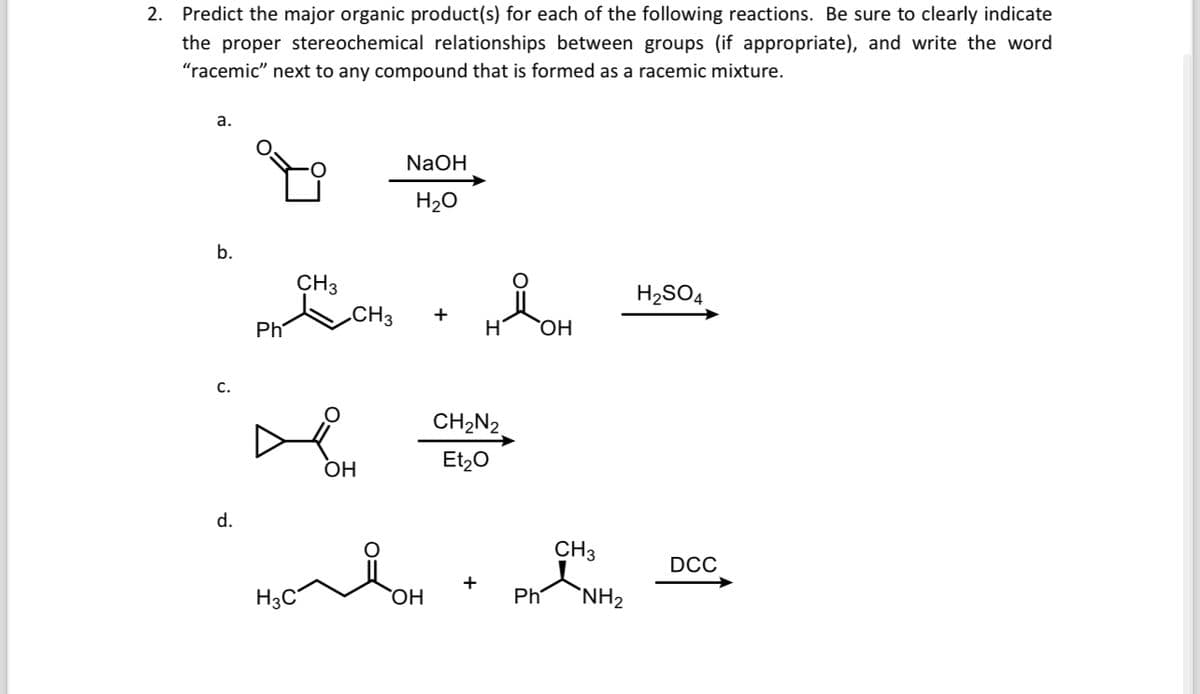 2. Predict the major organic product(s) for each of the following reactions. Be sure to clearly indicate
the proper stereochemical relationships between groups (if appropriate), and write the word
"racemic" next to any compound that is formed as a racemic mixture.
a.
b.
Ph
CH3
CH3
C.
☑
OH
d.
NaOH
H₂O
+
Мон
H2SO4
OH
CH2N2
Et2O
CH3
DCC
H3C
OH
Ph
NH2