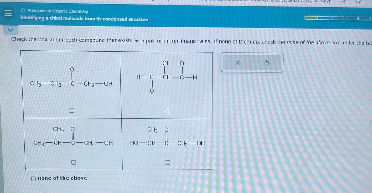O Principles of Organic Chemistry
Identifying a chiral molecule from its condensed structure
ур...
A
Σ
Check the box under each compound that exists as a pair of mirror-image twins. If none of them do, check the none of the above box under the tab
CH3-CH2-C—CH₂—OH
0
OH O
H-C-CH-C-H
CH3 O
CH3-CH-C-CH2-OH
CH3 O
HO-CH-C-CH2-OH
none of the above
X
5