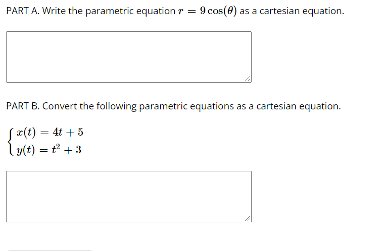 PART A. Write the parametric equation r = 9 cos(0) :
as a cartesian equation.
PART B. Convert the following parametric equations as a cartesian equation.
Sx(t) = 4t + 5
ly(t) = t2 + 3
