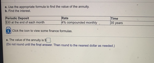 a. Use the appropriate formula to find the value of the annuity.
b. Find the interest.
Periodic Deposit
$30 at the end of each month
Rate
4% compounded monthly
Time
35 years
A Click the icon to view some finance formulas.
a. The value of the annuity is $
(Do not round until the final answer. Then round to the nearest dollar as needed.)
