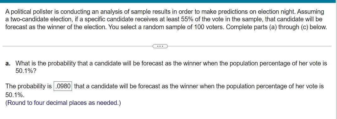 A political pollster is conducting an analysis of sample results in order to make predictions on election night. Assuming
a two-candidate election, if a specific candidate receives at least 55% of the vote in the sample, that candidate will be
forecast as the winner of the election. You select a random sample of 100 voters. Complete parts (a) through (c) below.
a. What is the probability that a candidate will be forecast as the winner when the population percentage of her vote is
50.1%?
The probability is .0980 that a candidate will be forecast as the winner when the population percentage of her vote is
50.1%.
(Round to four decimal places as needed.)