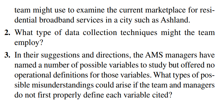 team might use to examine the current marketplace for resi-
dential broadband services in a city such as Ashland.
2. What type of data collection techniques might the team
employ?
3. In their suggestions and directions, the AMS managers have
named a number of possible variables to study but offered no
operational definitions for those variables. What types of pos-
sible misunderstandings could arise if the team and managers
do not first properly define each variable cited?